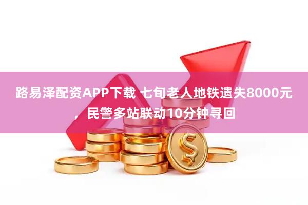 路易泽配资APP下载 七旬老人地铁遗失8000元，民警多站联动10分钟寻回