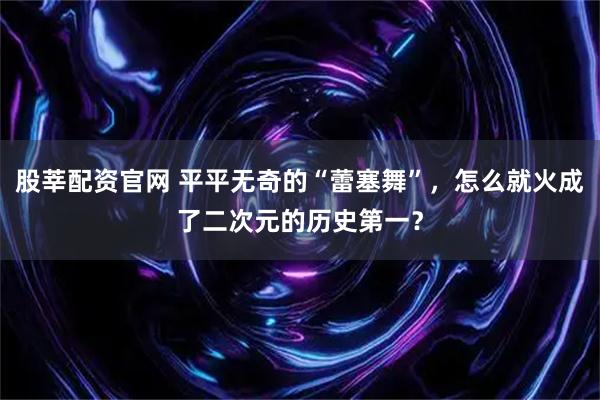 股莘配资官网 平平无奇的“蕾塞舞”，怎么就火成了二次元的历史第一？