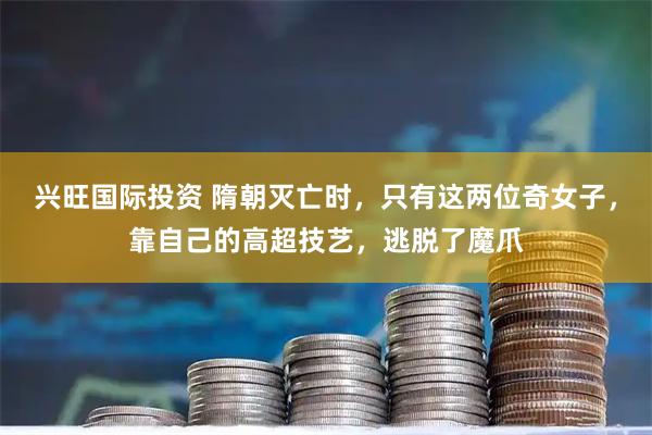 兴旺国际投资 隋朝灭亡时，只有这两位奇女子，靠自己的高超技艺，逃脱了魔爪
