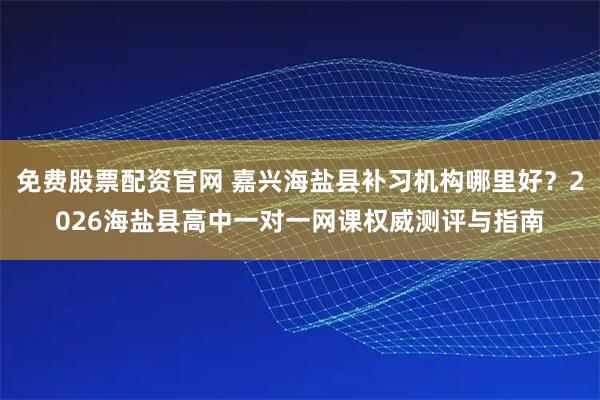 免费股票配资官网 嘉兴海盐县补习机构哪里好？2026海盐县高中一对一网课权威测评与指南
