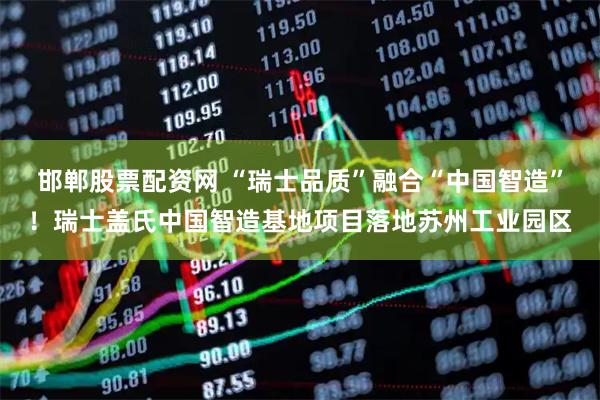 邯郸股票配资网 “瑞士品质”融合“中国智造”！瑞士盖氏中国智造基地项目落地苏州工业园区