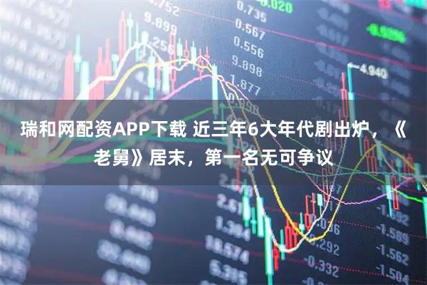 瑞和网配资APP下载 近三年6大年代剧出炉,《老舅》居末,第一名无可争议
