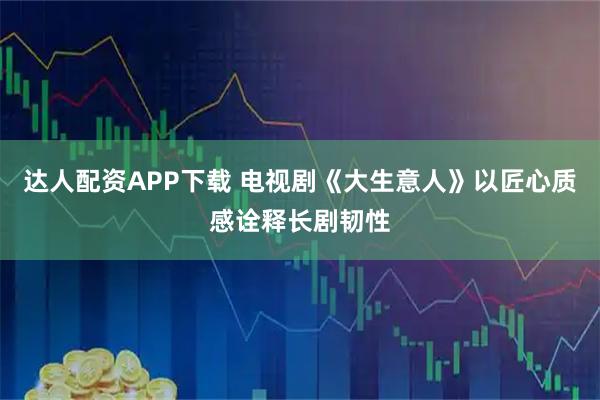 达人配资APP下载 电视剧《大生意人》以匠心质感诠释长剧韧性