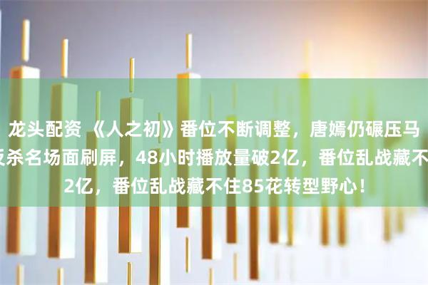 龙头配资 《人之初》番位不断调整，唐嫣仍碾压马思纯出圈，产后反杀名场面刷屏，48小时播放量破2亿，番位乱战藏不住85花转型野心！