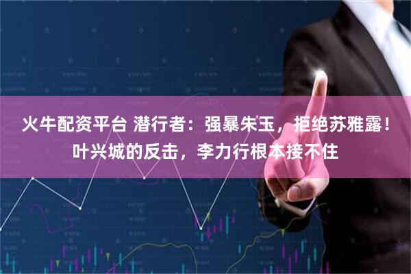 火牛配资平台 潜行者：强暴朱玉，拒绝苏雅露！叶兴城的反击，李力行根本接不住