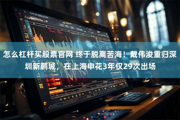 怎么杠杆买股票官网 终于脱离苦海！戴伟浚重归深圳新鹏城，在上海申花3年仅29次出场