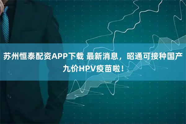 苏州恒泰配资APP下载 最新消息，昭通可接种国产九价HPV疫苗啦！
