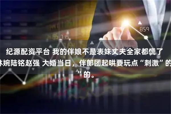 纪源配资平台 我的伴娘不是表妹丈夫全家都慌了 林婉陆铭赵强 大婚当日，伴郎团起哄要玩点“刺激”的。