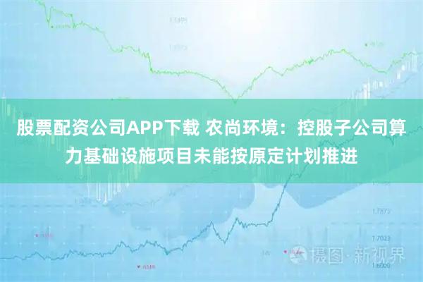 股票配资公司APP下载 农尚环境：控股子公司算力基础设施项目未能按原定计划推进