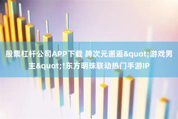 股票杠杆公司APP下载 跨次元邂逅"游戏男主"!东方明珠联动热门手游IP