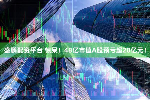 盛鹏配资平台 惊呆！48亿市值A股预亏超20亿元！
