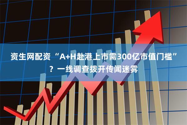 资生网配资 “A+H赴港上市需300亿市值门槛”？一线调查拨开传闻迷雾