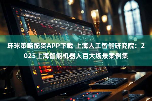 环球策略配资APP下载 上海人工智能研究院：2025上海智能机器人百大场景案例集