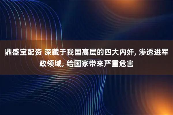 鼎盛宝配资 深藏于我国高层的四大内奸, 渗透进军政领域, 给国家带来严重危害