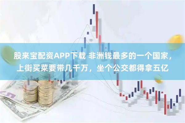 股来宝配资APP下载 非洲钱最多的一个国家，上街买菜要带几千万，坐个公交都得拿五亿
