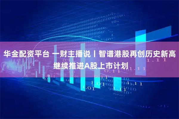 华金配资平台 一财主播说丨智谱港股再创历史新高 继续推进A股上市计划