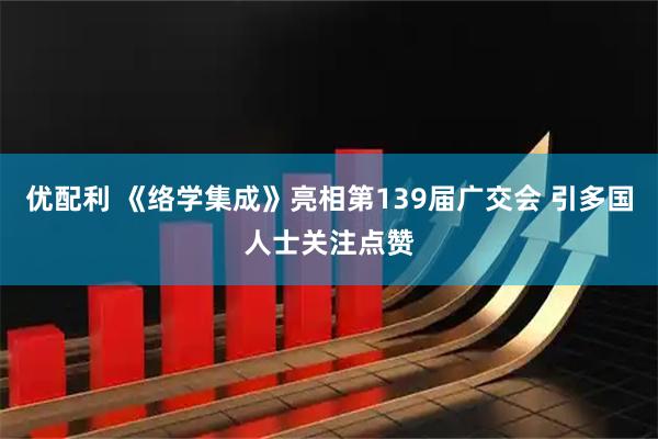 优配利 《络学集成》亮相第139届广交会 引多国人士关注点赞