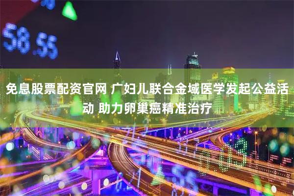 免息股票配资官网 广妇儿联合金域医学发起公益活动 助力卵巢癌精准治疗