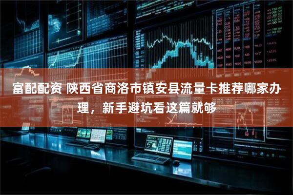 富配配资 陕西省商洛市镇安县流量卡推荐哪家办理，新手避坑看这篇就够