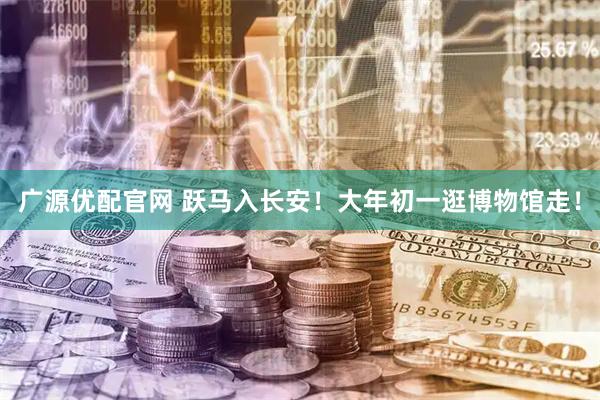 广源优配官网 跃马入长安！大年初一逛博物馆走！