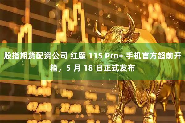股指期货配资公司 红魔 11S Pro+ 手机官方超前开箱，5 月 18 日正式发布