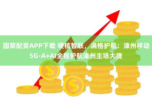 国荣配资APP下载 硬核智联，满格护航：漳州移动5G-A+AI全程护航漳州主场大捷
